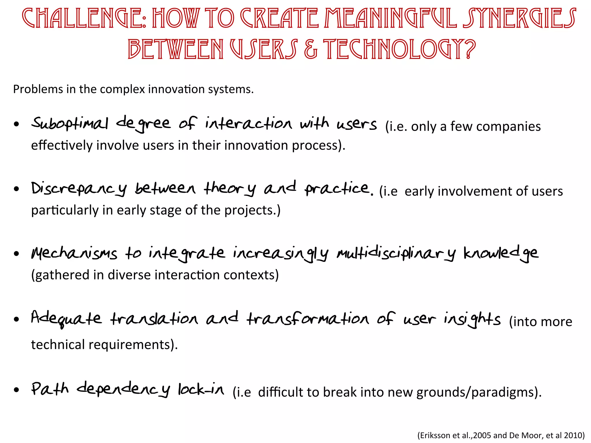 Challenge: How to create meaningful synergies
between users & technology?
	
  
Problems	
  in	
  the	
  complex	
  innova1on	
  systems.	
  	
  
	
  
•  Suboptimal degree of interaction with users (i.e.	
  only	
  a	
  few	
  companies	
  
eﬀec1vely	
  involve	
  users	
  in	
  their	
  innova1on	
  process).	
  
	
  
•  Discrepancy between theory and practice.	
  (i.e	
  	
  early	
  involvement	
  of	
  users	
  
par1cularly	
  in	
  early	
  stage	
  of	
  the	
  projects.)	
  	
  
	
  
•  Mechanisms to integrate increasingly multidisciplinary knowledge
(gathered	
  in	
  diverse	
  interac1on	
  contexts)	
  
	
  
•  Adequate translation and transformation of user insights (into	
  more	
  
technical	
  requirements).	
  
	
  	
  
•  Path dependency& lock-in (i.e	
  	
  diﬃcult	
  to	
  break	
  into	
  new	
  grounds/paradigms).	
  	
  
(Eriksson	
  et	
  al.,2005	
  and	
  De	
  Moor,	
  et	
  al	
  2010)	
  
 