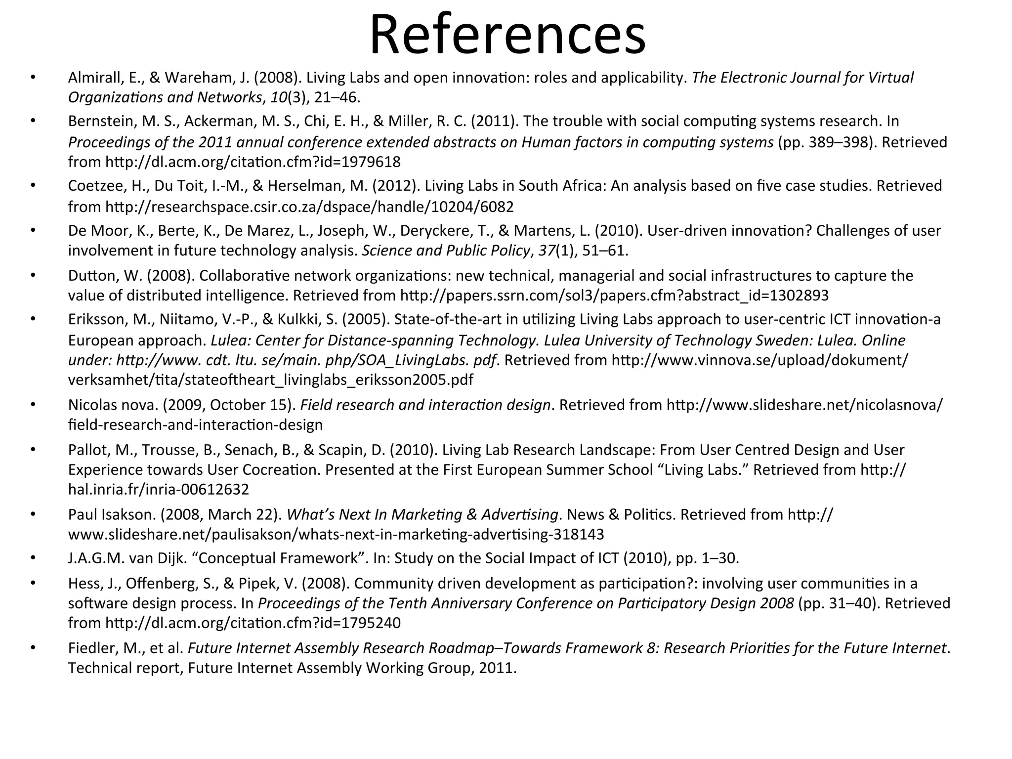 References	
  •  Almirall,	
  E.,	
  &	
  Wareham,	
  J.	
  (2008).	
  Living	
  Labs	
  and	
  open	
  innova1on:	
  roles	
  and	
  applicability.	
  The	
  Electronic	
  Journal	
  for	
  Virtual	
  
OrganizaDons	
  and	
  Networks,	
  10(3),	
  21–46.	
  
•  Bernstein,	
  M.	
  S.,	
  Ackerman,	
  M.	
  S.,	
  Chi,	
  E.	
  H.,	
  &	
  Miller,	
  R.	
  C.	
  (2011).	
  The	
  trouble	
  with	
  social	
  compu1ng	
  systems	
  research.	
  In	
  
Proceedings	
  of	
  the	
  2011	
  annual	
  conference	
  extended	
  abstracts	
  on	
  Human	
  factors	
  in	
  compuDng	
  systems	
  (pp.	
  389–398).	
  Retrieved	
  
from	
  hEp://dl.acm.org/cita1on.cfm?id=1979618	
  
•  Coetzee,	
  H.,	
  Du	
  Toit,	
  I.-­‐M.,	
  &	
  Herselman,	
  M.	
  (2012).	
  Living	
  Labs	
  in	
  South	
  Africa:	
  An	
  analysis	
  based	
  on	
  ﬁve	
  case	
  studies.	
  Retrieved	
  
from	
  hEp://researchspace.csir.co.za/dspace/handle/10204/6082	
  
•  De	
  Moor,	
  K.,	
  Berte,	
  K.,	
  De	
  Marez,	
  L.,	
  Joseph,	
  W.,	
  Deryckere,	
  T.,	
  &	
  Martens,	
  L.	
  (2010).	
  User-­‐driven	
  innova1on?	
  Challenges	
  of	
  user	
  
involvement	
  in	
  future	
  technology	
  analysis.	
  Science	
  and	
  Public	
  Policy,	
  37(1),	
  51–61.	
  
•  DuEon,	
  W.	
  (2008).	
  Collabora1ve	
  network	
  organiza1ons:	
  new	
  technical,	
  managerial	
  and	
  social	
  infrastructures	
  to	
  capture	
  the	
  
value	
  of	
  distributed	
  intelligence.	
  Retrieved	
  from	
  hEp://papers.ssrn.com/sol3/papers.cfm?abstract_id=1302893	
  
•  Eriksson,	
  M.,	
  Niitamo,	
  V.-­‐P.,	
  &	
  Kulkki,	
  S.	
  (2005).	
  State-­‐of-­‐the-­‐art	
  in	
  u1lizing	
  Living	
  Labs	
  approach	
  to	
  user-­‐centric	
  ICT	
  innova1on-­‐a	
  
European	
  approach.	
  Lulea:	
  Center	
  for	
  Distance-­‐spanning	
  Technology.	
  Lulea	
  University	
  of	
  Technology	
  Sweden:	
  Lulea.	
  Online	
  
under:	
  hSp://www.	
  cdt.	
  ltu.	
  se/main.	
  php/SOA_LivingLabs.	
  pdf.	
  Retrieved	
  from	
  hEp://www.vinnova.se/upload/dokument/
verksamhet/1ta/stateozheart_livinglabs_eriksson2005.pdf	
  
•  Nicolas	
  nova.	
  (2009,	
  October	
  15).	
  Field	
  research	
  and	
  interacDon	
  design.	
  Retrieved	
  from	
  hEp://www.slideshare.net/nicolasnova/
ﬁeld-­‐research-­‐and-­‐interac1on-­‐design	
  
•  Pallot,	
  M.,	
  Trousse,	
  B.,	
  Senach,	
  B.,	
  &	
  Scapin,	
  D.	
  (2010).	
  Living	
  Lab	
  Research	
  Landscape:	
  From	
  User	
  Centred	
  Design	
  and	
  User	
  
Experience	
  towards	
  User	
  Cocrea1on.	
  Presented	
  at	
  the	
  First	
  European	
  Summer	
  School	
  “Living	
  Labs.”	
  Retrieved	
  from	
  hEp://
hal.inria.fr/inria-­‐00612632	
  
•  Paul	
  Isakson.	
  (2008,	
  March	
  22).	
  What’s	
  Next	
  In	
  MarkeDng	
  &	
  AdverDsing.	
  News	
  &	
  Poli1cs.	
  Retrieved	
  from	
  hEp://
www.slideshare.net/paulisakson/whats-­‐next-­‐in-­‐marke1ng-­‐adver1sing-­‐318143	
  
•  J.A.G.M.	
  van	
  Dijk.	
  “Conceptual	
  Framework”.	
  In:	
  Study	
  on	
  the	
  Social	
  Impact	
  of	
  ICT	
  (2010),	
  pp.	
  1–30.	
  
•  Hess,	
  J.,	
  Oﬀenberg,	
  S.,	
  &	
  Pipek,	
  V.	
  (2008).	
  Community	
  driven	
  development	
  as	
  par1cipa1on?:	
  involving	
  user	
  communi1es	
  in	
  a	
  
sozware	
  design	
  process.	
  In	
  Proceedings	
  of	
  the	
  Tenth	
  Anniversary	
  Conference	
  on	
  ParDcipatory	
  Design	
  2008	
  (pp.	
  31–40).	
  Retrieved	
  
from	
  hEp://dl.acm.org/cita1on.cfm?id=1795240	
  
•  Fiedler,	
  M.,	
  et	
  al.	
  Future	
  Internet	
  Assembly	
  Research	
  Roadmap–Towards	
  Framework	
  8:	
  Research	
  PrioriDes	
  for	
  the	
  Future	
  Internet.	
  
Technical	
  report,	
  Future	
  Internet	
  Assembly	
  Working	
  Group,	
  2011.	
  
 