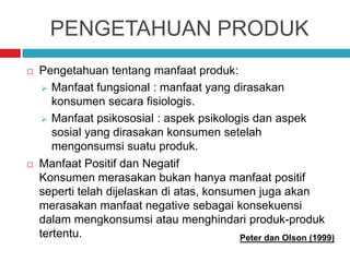 PENGETAHUAN PRODUK
 Pengetahuan tentang manfaat produk:
 Manfaat fungsional : manfaat yang dirasakan
konsumen secara fisiologis.
 Manfaat psikososial : aspek psikologis dan aspek
sosial yang dirasakan konsumen setelah
mengonsumsi suatu produk.
 Manfaat Positif dan Negatif
Konsumen merasakan bukan hanya manfaat positif
seperti telah dijelaskan di atas, konsumen juga akan
merasakan manfaat negative sebagai konsekuensi
dalam mengkonsumsi atau menghindari produk-produk
tertentu. Peter dan Olson (1999)
 