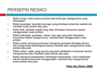 PERSEPSI RESIKO
1. Risiko fungsi: risiko karena produk tidak berfungsi sebagaimana yang
diharapkan.
2. Risiko keuangan: kesulitan keungan yang dihadapi konsumen setelah dia
membeli suatu produk atau jasa.
3. Risiko fisik: dampak negatif yang akan dirasakan konsumen karena
menggunakan suatu produk.
4. Risiko psikologis: perasaan, emosi, atau ego yang akan dirasakan
konsumen karena mengonsumsi, membeli atau menggunakan suatu
produk.
5. Risiko sosial: persepsi konsumen mengenai pendapat terhadap dirinya
dari orang-orang sekelilingnya karena membeli atau mengonsumsi suatu
produk atau jasa.
6. Risiko waktu: waktu yang sia-sia yang akan dihabiskan konsumen karena
mengonsumsi atau membeli suatu produk atau jasa.
7. Risiko hilangnya kesempatan: kehilangan kesempatan untuk melakukan
hal lain karena konsumen menggunakan, membeli atau mengonsumsi
suatu produk atau jasa.
Peter dan Olson (1999)
 