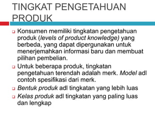 TINGKAT PENGETAHUAN
PRODUK
 Konsumen memiliki tingkatan pengetahuan
produk (levels of product knowledge) yang
berbeda, yang dapat dipergunakan untuk
menerjemahkan informasi baru dan membuat
pilihan pembelian.
 Untuk beberapa produk, tingkatan
pengetahuan terendah adalah merk. Model adl
contoh spesifikasi dari merk.
 Bentuk produk adl tingkatan yang lebih luas
 Kelas produk adl tingkatan yang paling luas
dan lengkap
 