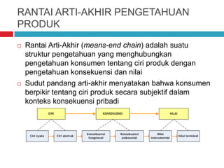RANTAI ARTI-AKHIR PENGETAHUAN
PRODUK
 Rantai Arti-Akhir (means-end chain) adalah suatu
struktur pengetahuan yang menghubungkan
pengetahuan konsumen tentang ciri produk dengan
pengetahuan konsekuensi dan nilai
 Sudut pandang arti-akhir menyatakan bahwa konsumen
berpikir tentang ciri produk secara subjektif dalam
konteks konsekuensi pribadi
 