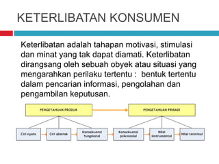 KETERLIBATAN KONSUMEN
Keterlibatan adalah tahapan motivasi, stimulasi
dan minat yang tak dapat diamati. Keterlibatan
dirangsang oleh sebuah obyek atau situasi yang
mengarahkan perilaku tertentu : bentuk tertentu
dalam pencarian informasi, pengolahan dan
pengambilan keputusan.
 