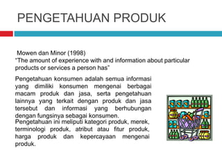 PENGETAHUAN PRODUK
Mowen dan Minor (1998)
“The amount of experience with and information about particular
products or services a person has”
Pengetahuan konsumen adalah semua informasi
yang dimiliki konsumen mengenai berbagai
macam produk dan jasa, serta pengetahuan
lainnya yang terkait dengan produk dan jasa
tersebut dan informasi yang berhubungan
dengan fungsinya sebagai konsumen.
Pengetahuan ini meliputi kategori produk, merek,
terminologi produk, atribut atau fitur produk,
harga produk dan kepercayaan mengenai
produk.
 