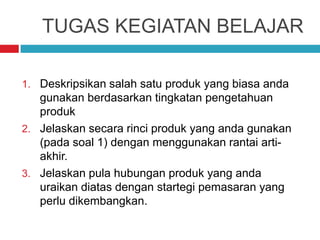 TUGAS KEGIATAN BELAJAR
1. Deskripsikan salah satu produk yang biasa anda
gunakan berdasarkan tingkatan pengetahuan
produk
2. Jelaskan secara rinci produk yang anda gunakan
(pada soal 1) dengan menggunakan rantai arti-
akhir.
3. Jelaskan pula hubungan produk yang anda
uraikan diatas dengan startegi pemasaran yang
perlu dikembangkan.
 