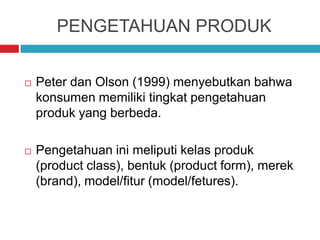 PENGETAHUAN PRODUK
 Peter dan Olson (1999) menyebutkan bahwa
konsumen memiliki tingkat pengetahuan
produk yang berbeda.
 Pengetahuan ini meliputi kelas produk
(product class), bentuk (product form), merek
(brand), model/fitur (model/fetures).
 