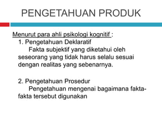 PENGETAHUAN PRODUK
Menurut para ahli psikologi kognitif :
1. Pengetahuan Deklaratif
Fakta subjektif yang diketahui oleh
seseorang yang tidak harus selalu sesuai
dengan realitas yang sebenarnya.
2. Pengetahuan Prosedur
Pengetahuan mengenai bagaimana fakta-
fakta tersebut digunakan
 