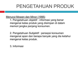 PENGETAHUAN PRODUK
Menurut Mowen dan Minor (1995)
1. Pengetahuan objektif : informasi yang benar
mengenai kelas produk yang disimpan di dalam
memori jangka panjang konsumen.
2. Pengetahuan Subjektif : persepsi konsumen
mengenai apan dan berapa banyak yang dia ketahui
mengenai kelas produk.
3. Informasi
 