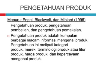 PENGETAHUAN PRODUK
Menurut Engel, Blackwell, dan Miniard (1995)
Pengetahuan produk, pengetahuan
pembelian, dan pengetahuan pemakaian.
 Pengetahuan produk adalah kumpulan
berbagai macam informasi mengenai produk.
Pengetahuan ini meliputi kategori
produk, merek, terminologi produk atau fitur
produk, harga produk, dan kepercayaan
mengenai produk.
 