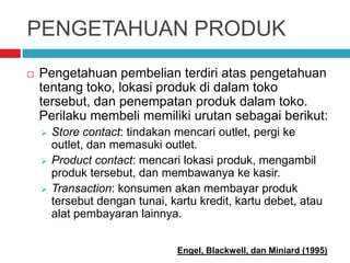 PENGETAHUAN PRODUK
 Pengetahuan pembelian terdiri atas pengetahuan
tentang toko, lokasi produk di dalam toko
tersebut, dan penempatan produk dalam toko.
Perilaku membeli memiliki urutan sebagai berikut:
 Store contact: tindakan mencari outlet, pergi ke
outlet, dan memasuki outlet.
 Product contact: mencari lokasi produk, mengambil
produk tersebut, dan membawanya ke kasir.
 Transaction: konsumen akan membayar produk
tersebut dengan tunai, kartu kredit, kartu debet, atau
alat pembayaran lainnya.
Engel, Blackwell, dan Miniard (1995)
 