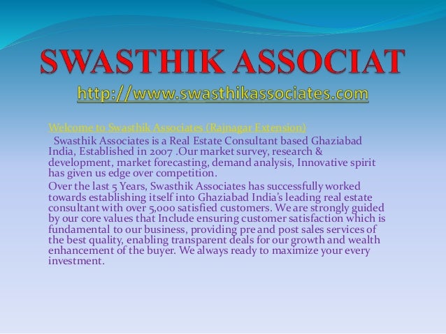 Welcome to Swasthik Associates (Rajnagar Extension)
Swasthik Associates is a Real Estate Consultant based Ghaziabad
India, Established in 2007 .Our market survey, research &
development, market forecasting, demand analysis, Innovative spirit
has given us edge over competition.
Over the last 5 Years, Swasthik Associates has successfully worked
towards establishing itself into Ghaziabad India’s leading real estate
consultant with over 5,000 satisfied customers. We are strongly guided
by our core values that Include ensuring customer satisfaction which is
fundamental to our business, providing pre and post sales services of
the best quality, enabling transparent deals for our growth and wealth
enhancement of the buyer. We always ready to maximize your every
investment.
 