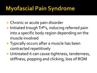  Chronic or acute pain disorder
 Initiated troughTrP’s, inducing referred pain
into a specific body region depending on the
muscle involved
 Typically occurs after a muscle has been
contracted repetitively
 Untreated it can cause tightness, tenderness,
stiffness, popping and clicking, loss of ROM
 