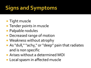  Tight muscle
 Tender points in muscle
 Palpable nodules
 Decreased range of motion
 Weakness without atrophy
 As "dull," "achy," or "deep” pain that radiates
and is non specific
 Arises without a determined MOI
 Local spasm in affected muscle
 