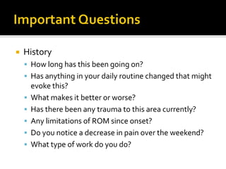  History
 How long has this been going on?
 Has anything in your daily routine changed that might
evoke this?
 What makes it better or worse?
 Has there been any trauma to this area currently?
 Any limitations of ROM since onset?
 Do you notice a decrease in pain over the weekend?
 What type of work do you do?
 