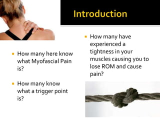  How many here know
what Myofascial Pain
is?
 How many know
what a trigger point
is?
 How many have
experienced a
tightness in your
muscles causing you to
lose ROM and cause
pain?
 