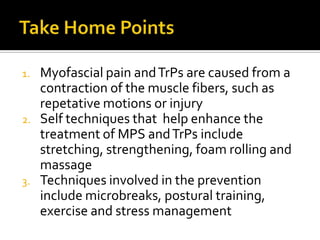 1. Myofascial pain andTrPs are caused from a
contraction of the muscle fibers, such as
repetative motions or injury
2. Self techniques that help enhance the
treatment of MPS andTrPs include
stretching, strengthening, foam rolling and
massage
3. Techniques involved in the prevention
include microbreaks, postural training,
exercise and stress management
 