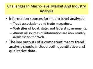 Challenges In Macro-level Market And Industry
Analysis
• Information sources for macro-level analyses
– Trade associations and trade magazines.
– Web sites of local, state, and federal governments.
– Almost all sources of information are now readily
available on the Web.

• The key outputs of a competent macro trend
analysis should include both quantitative and
qualitative data.

 