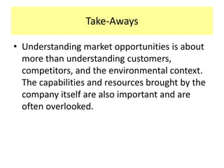 Take-Aways
• Understanding market opportunities is about
more than understanding customers,
competitors, and the environmental context.
The capabilities and resources brought by the
company itself are also important and are
often overlooked.

 
