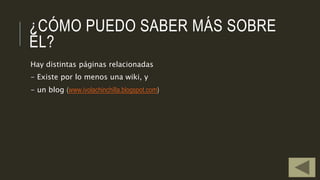 ¿CÓMO PUEDO SABER MÁS SOBRE
ÉL?
Hay distintas páginas relacionadas
- Existe por lo menos una wiki, y
- un blog (www.ivolachinchilla.blogspot.com)
 