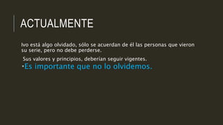 ACTUALMENTE
Ivo está algo olvidado, sólo se acuerdan de él las personas que vieron
su serie, pero no debe perderse.
Sus valores y principios, deberían seguir vigentes.
Es importante que no lo olvidemos.
 