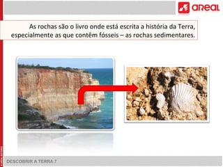 As rochas são o livro onde está escrita a história da Terra, 
especialmente as que contêm fósseis – as rochas sedimentares. 
DESCOBRIR A TERRA 7 
 
