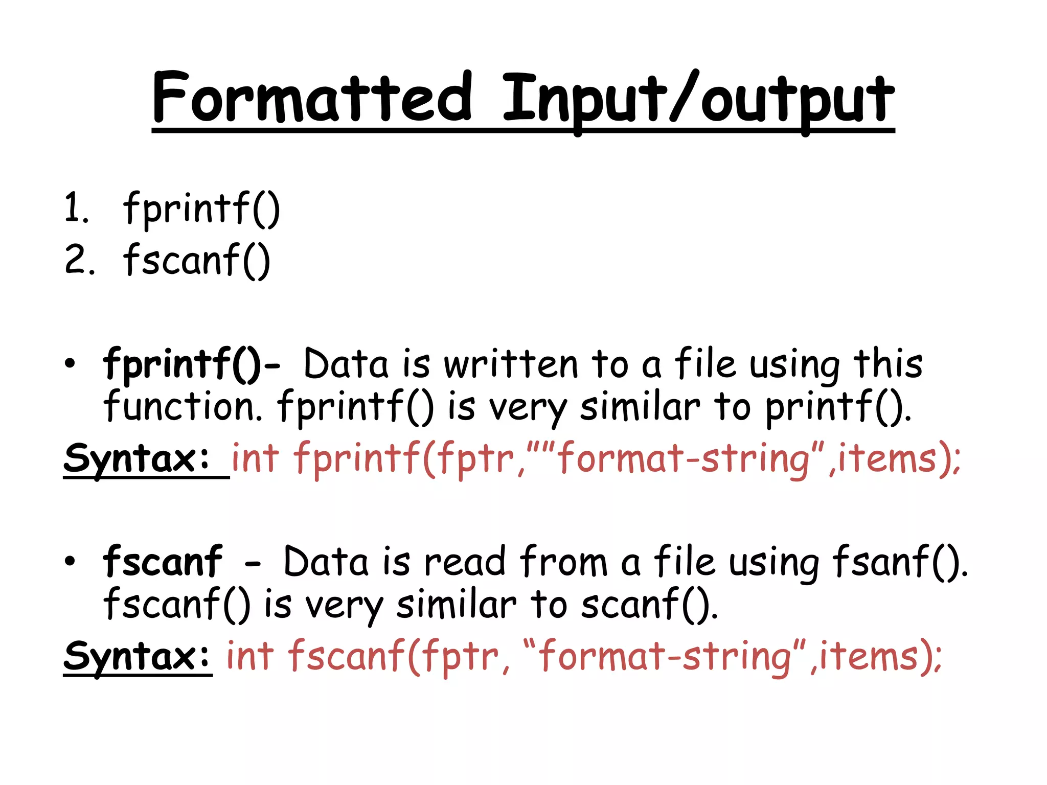 Formatted Input/output 
1. fprintf() 
2. fscanf() 
• fprintf()- Data is written to a file using this 
function. fprintf() is very similar to printf(). 
Syntax: int fprintf(fptr,””format-string”,items); 
• fscanf - Data is read from a file using fsanf(). 
fscanf() is very similar to scanf(). 
Syntax: int fscanf(fptr, “format-string”,items); 
 