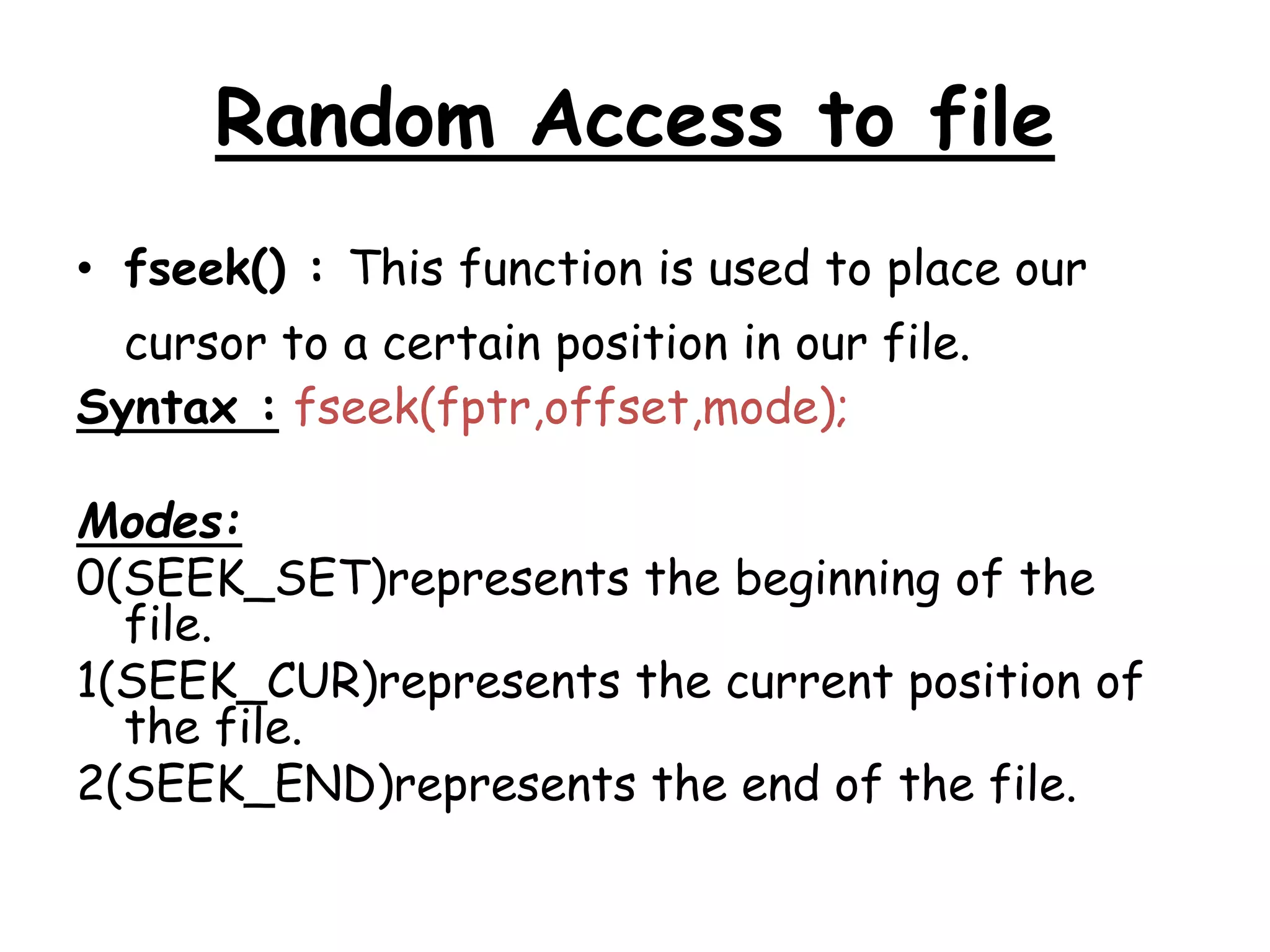 Random Access to file 
• fseek() : This function is used to place our 
cursor to a certain position in our file. 
Syntax : fseek(fptr,offset,mode); 
Modes: 
0(SEEK_SET)represents the beginning of the 
file. 
1(SEEK_CUR)represents the current position of 
the file. 
2(SEEK_END)represents the end of the file. 
