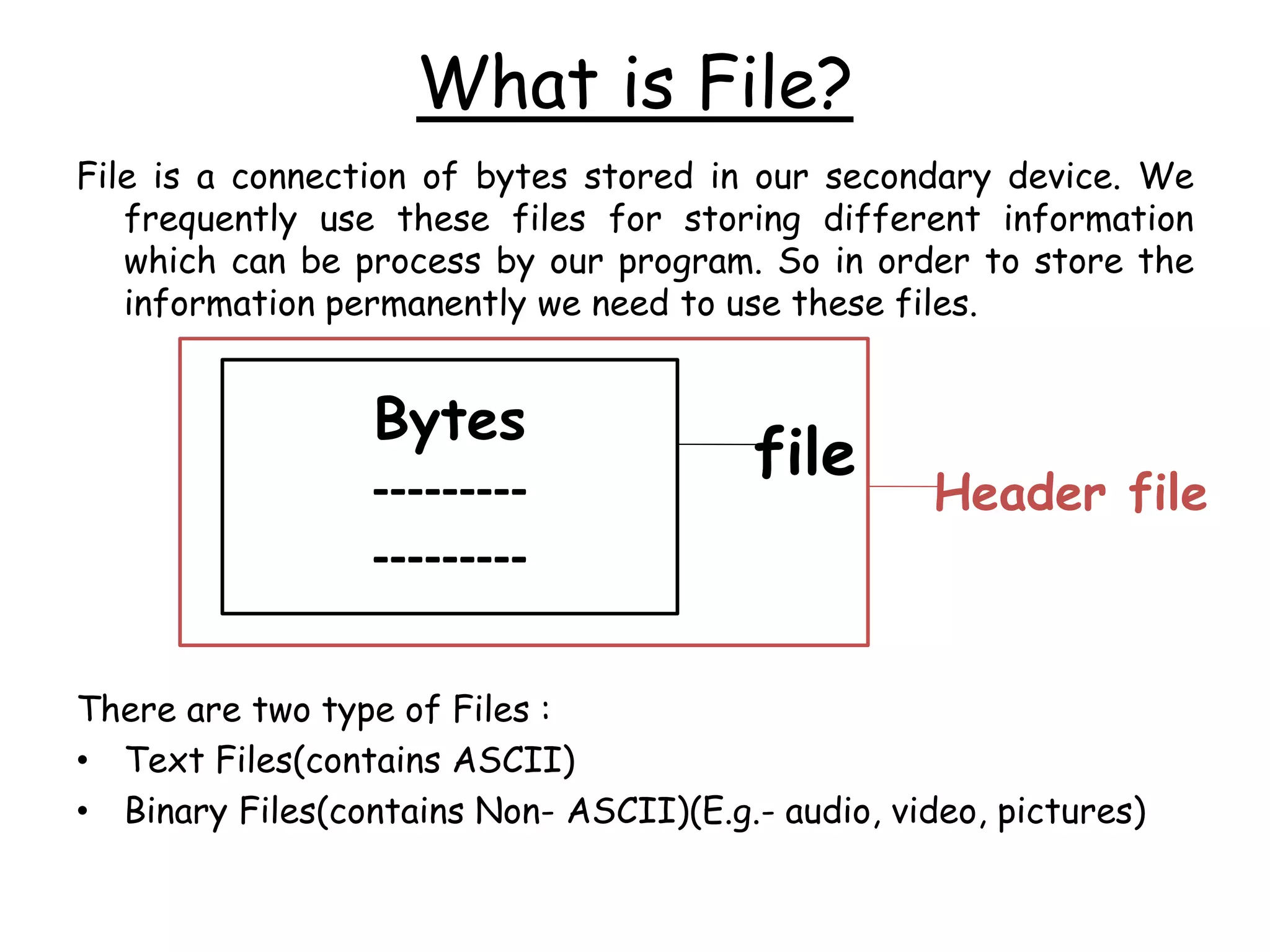 What is File? 
File is a connection of bytes stored in our secondary device. We 
frequently use these files for storing different information 
which can be process by our program. So in order to store the 
information permanently we need to use these files. 
Bytes 
--------- 
--------- 
file 
Header file 
There are two type of Files : 
• Text Files(contains ASCII) 
• Binary Files(contains Non- ASCII)(E.g.- audio, video, pictures) 
 