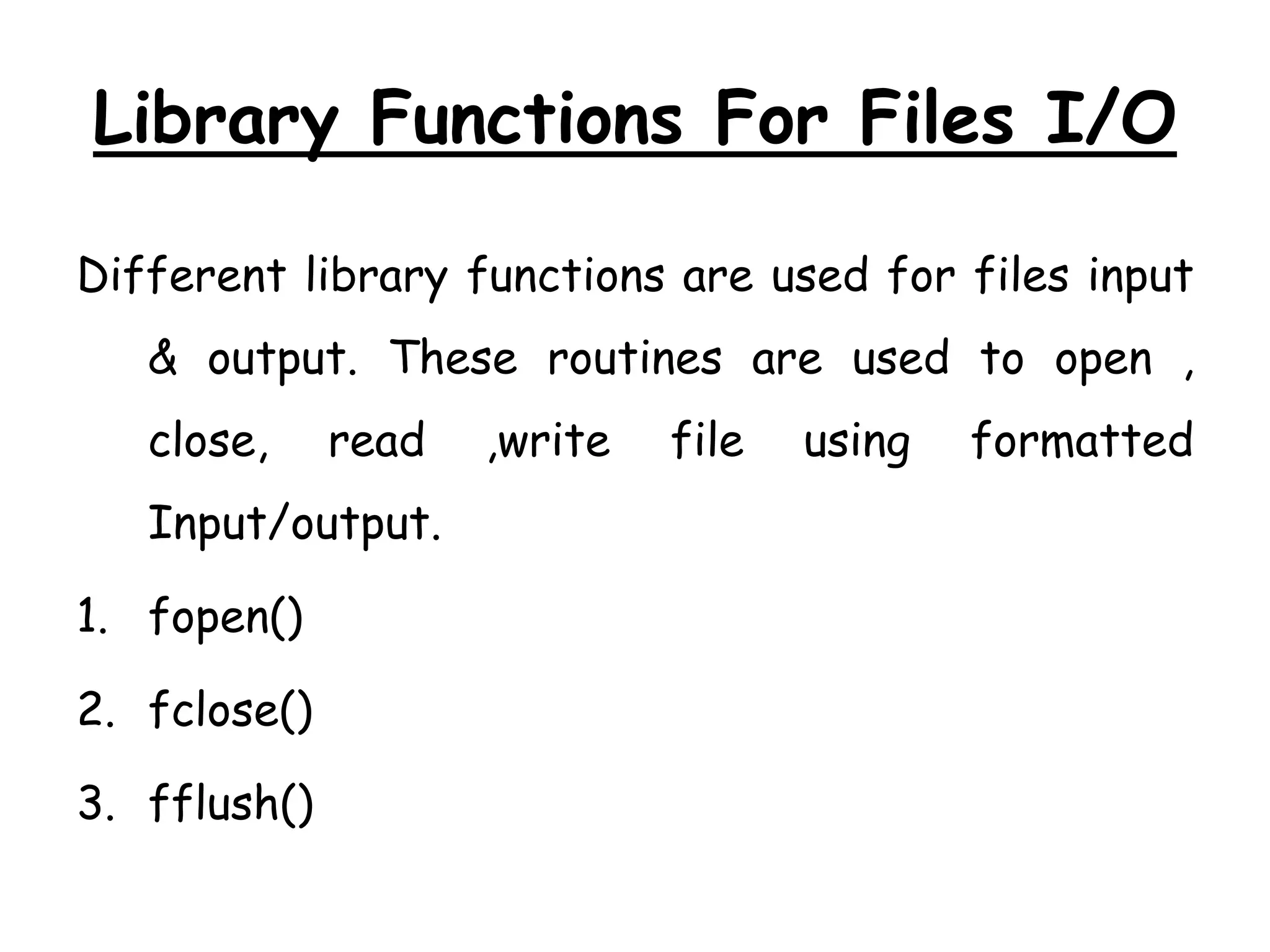 Library Functions For Files I/O 
Different library functions are used for files input 
& output. These routines are used to open , 
close, read ,write file using formatted 
Input/output. 
1. fopen() 
2. fclose() 
3. fflush() 
 