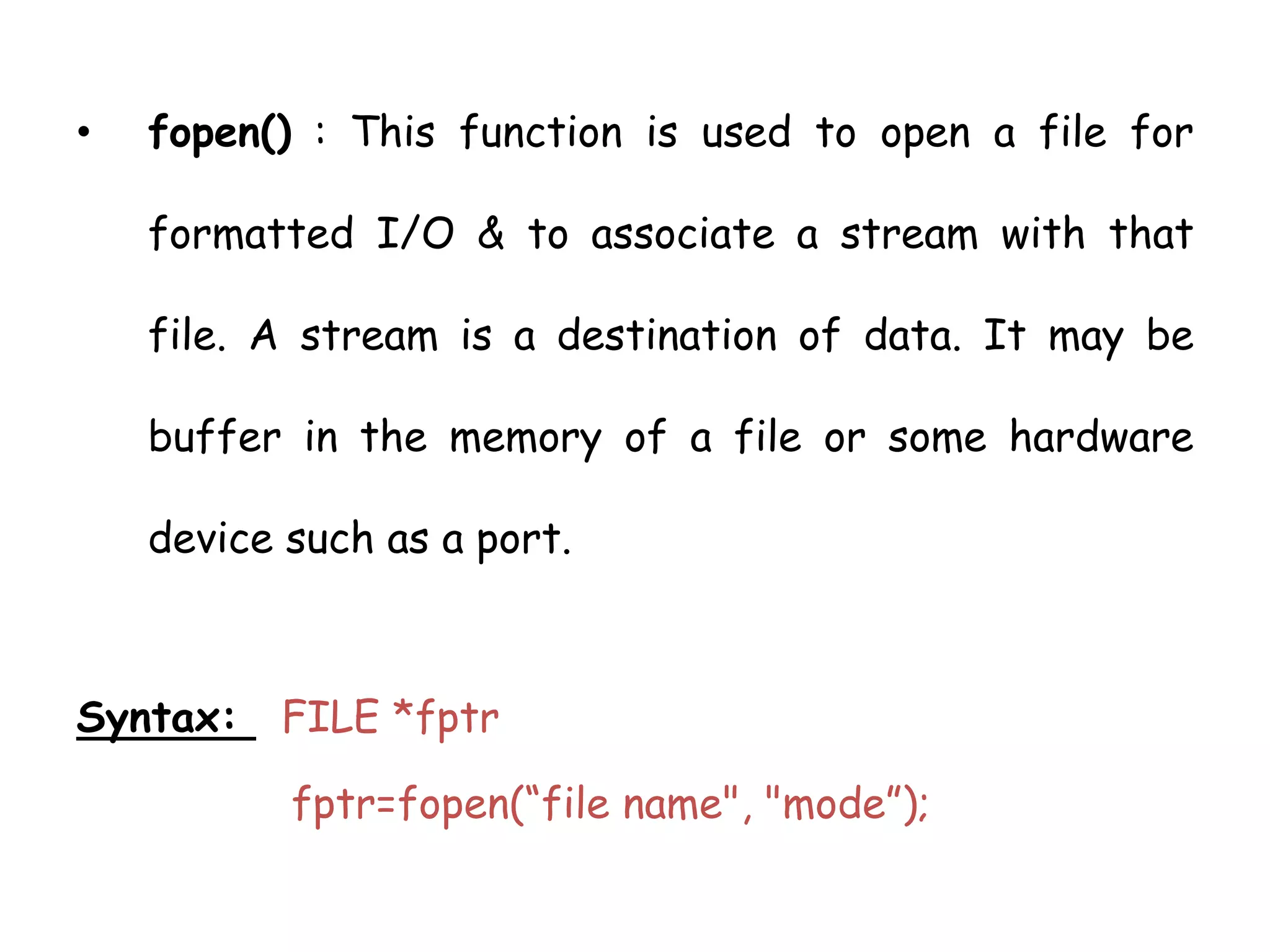 • fopen() : This function is used to open a file for 
formatted I/O & to associate a stream with that 
file. A stream is a destination of data. It may be 
buffer in the memory of a file or some hardware 
device such as a port. 
Syntax: FILE *fptr 
fptr=fopen(“file name", "mode”); 
 