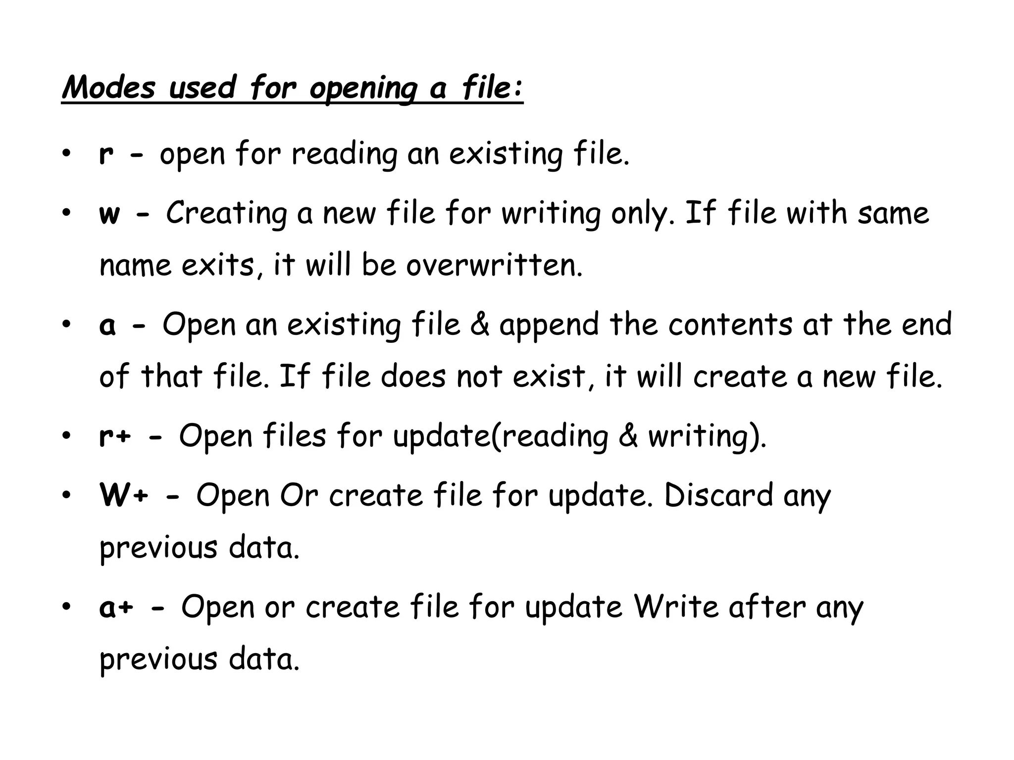 Modes used for opening a file: 
• r - open for reading an existing file. 
• w - Creating a new file for writing only. If file with same 
name exits, it will be overwritten. 
• a - Open an existing file & append the contents at the end 
of that file. If file does not exist, it will create a new file. 
• r+ - Open files for update(reading & writing). 
• W+ - Open Or create file for update. Discard any 
previous data. 
• a+ - Open or create file for update Write after any 
previous data. 
 