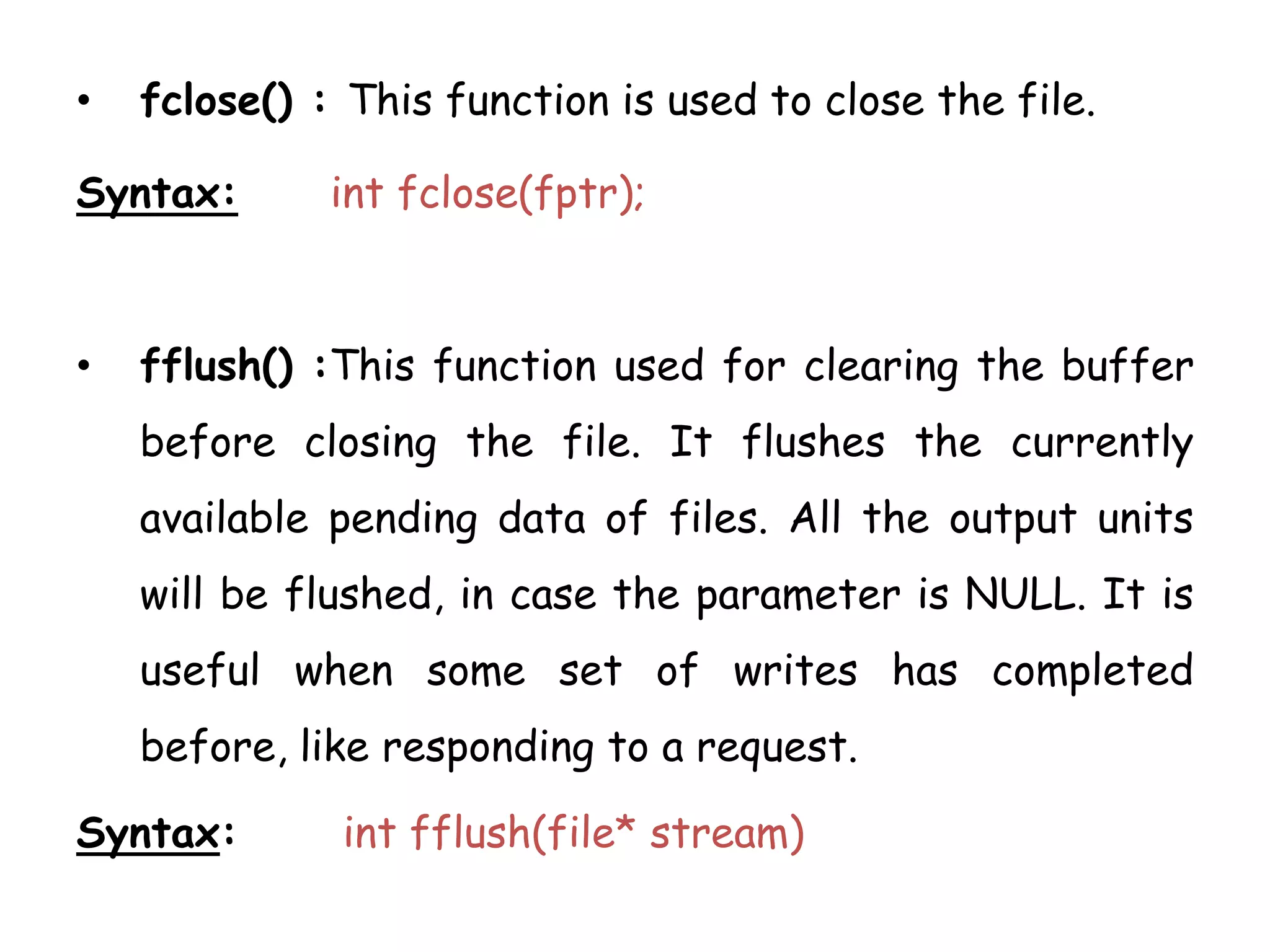 • fclose() : This function is used to close the file. 
Syntax: int fclose(fptr); 
• fflush() :This function used for clearing the buffer 
before closing the file. It flushes the currently 
available pending data of files. All the output units 
will be flushed, in case the parameter is NULL. It is 
useful when some set of writes has completed 
before, like responding to a request. 
Syntax: int fflush(file* stream) 
 