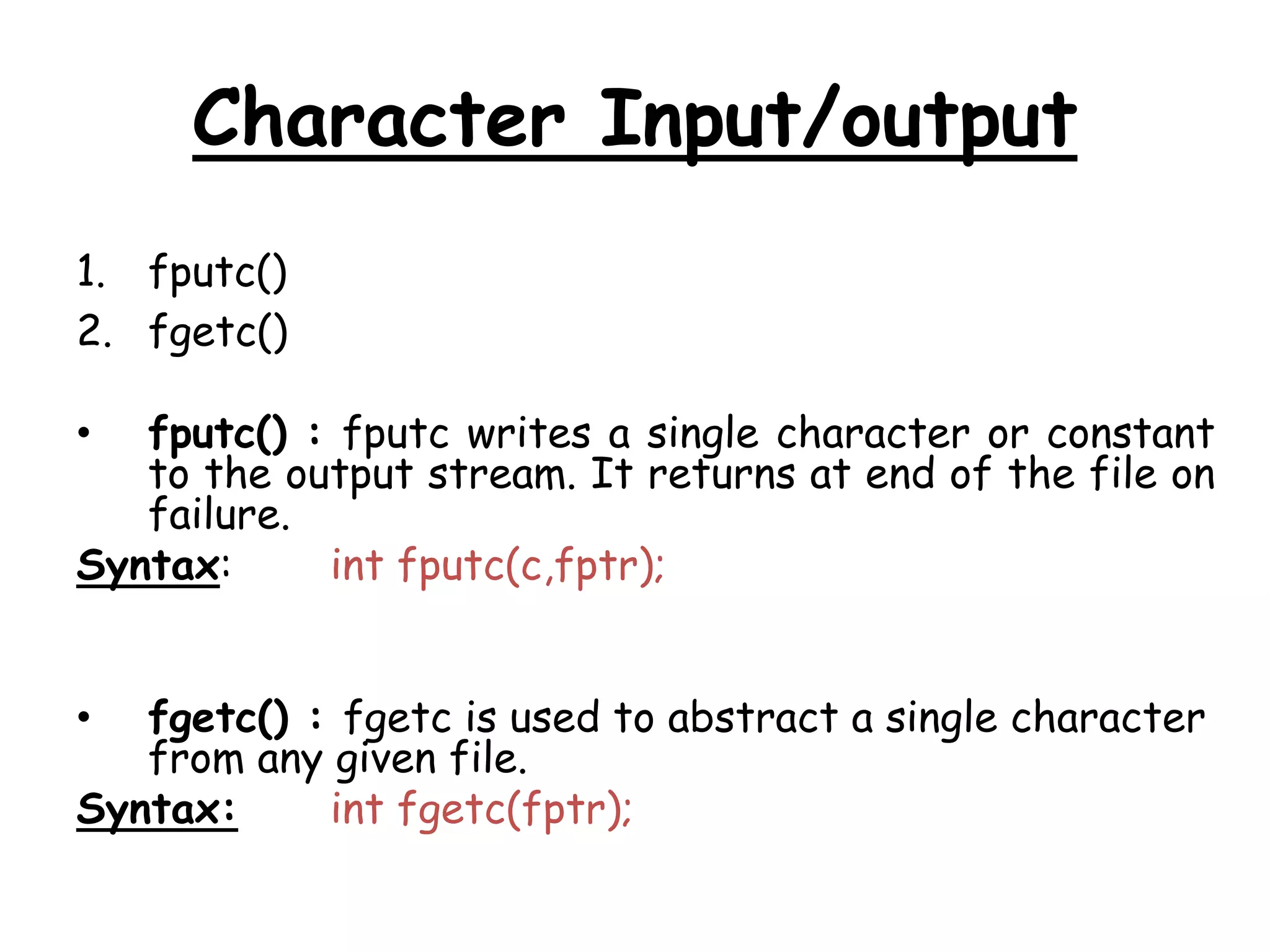 Character Input/output 
1. fputc() 
2. fgetc() 
• fputc() : fputc writes a single character or constant 
to the output stream. It returns at end of the file on 
failure. 
Syntax: int fputc(c,fptr); 
• fgetc() : fgetc is used to abstract a single character 
from any given file. 
Syntax: int fgetc(fptr); 
 