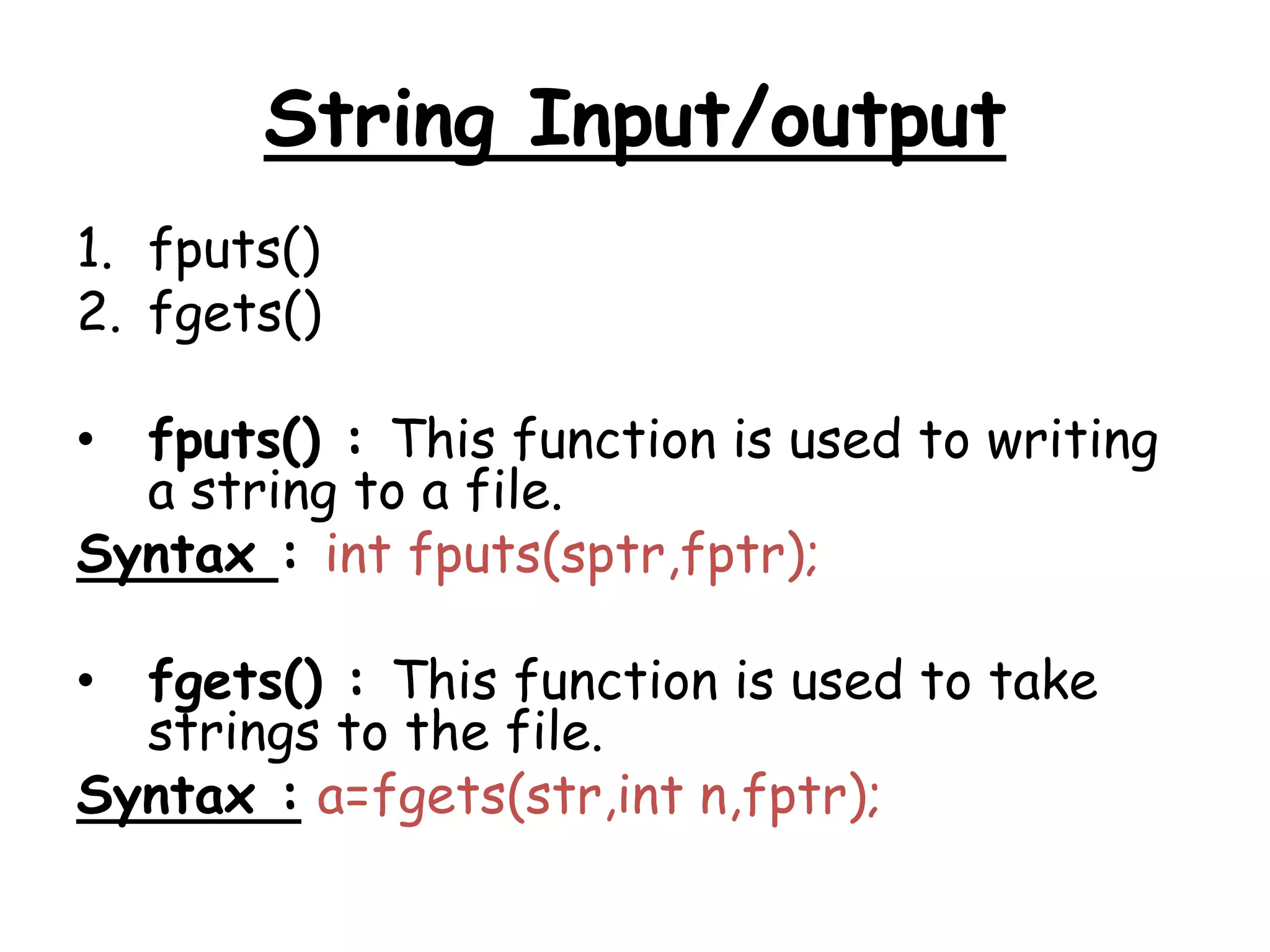 String Input/output 
1. fputs() 
2. fgets() 
• fputs() : This function is used to writing 
a string to a file. 
Syntax : int fputs(sptr,fptr); 
• fgets() : This function is used to take 
strings to the file. 
Syntax : a=fgets(str,int n,fptr); 
 