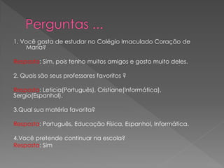 1. Você gosta de estudar no Colégio Imaculado Coração de Maria? 
Resposta: Sim, pois tenho muitos amigos e gosto muito deles. 
2. Quais são seus professores favoritos ? 
Resposta: Leticia(Português), Cristiane(Informática), Sergio(Espanhol). 
3.Qual sua matéria favorita? 
Resposta: Português, Educação Física, Espanhol, Informática. 
4.Você pretende continuar na escola? 
Resposta: Sim 