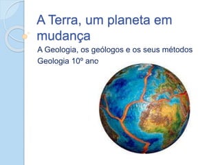 A Terra, um planeta em
mudança
A Geologia, os geólogos e os seus métodos
Geologia 10º ano
 