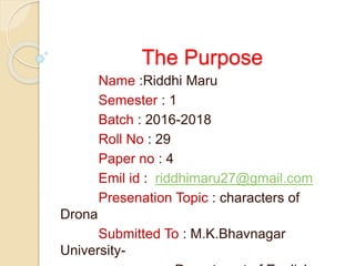 The Purpose
Name :Riddhi Maru
Semester : 1
Batch : 2016-2018
Roll No : 29
Paper no : 4
Emil id : riddhimaru27@gmail.com
Presenation Topic : characters of
Drona
Submitted To : M.K.Bhavnagar
University-
 