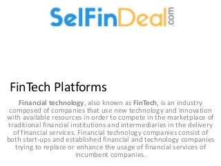 FinTech Platforms
Financial technology, also known as FinTech, is an industry
composed of companies that use new technology and innovation
with available resources in order to compete in the marketplace of
traditional financial institutions and intermediaries in the delivery
of financial services. Financial technology companies consist of
both start-ups and established financial and technology companies
trying to replace or enhance the usage of financial services of
incumbent companies.
 