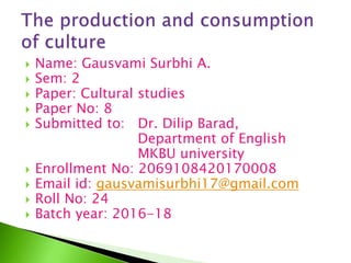  Name: Gausvami Surbhi A.
 Sem: 2
 Paper: Cultural studies
 Paper No: 8
 Submitted to: Dr. Dilip Barad,
Department of English
MKBU university
 Enrollment No: 2069108420170008
 Email id: gausvamisurbhi17@gmail.com
 Roll No: 24
 Batch year: 2016-18
 