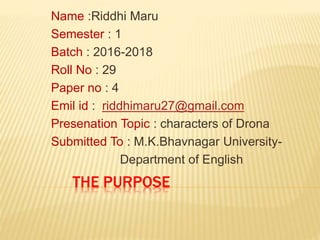 THE PURPOSE
Name :Riddhi Maru
Semester : 1
Batch : 2016-2018
Roll No : 29
Paper no : 4
Emil id : riddhimaru27@gmail.com
Presenation Topic : characters of Drona
Submitted To : M.K.Bhavnagar University-
Department of English
 