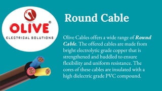 Round Cable
Olive Cables offers a wide range of Round
Cable. The offered cables are made from
bright electrolytic grade copper that is
strengthened and huddled to ensure
flexibility and uniform resistance. The
cores of these cables are insulated with a
high dielectric grade PVC compound.
 