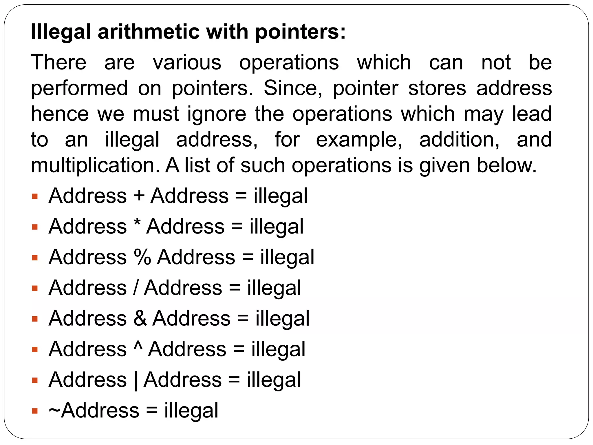 Illegal arithmetic with pointers: There are various operations which can not be performed on pointers. Since, pointer stores address hence we must ignore the operations which may lead to an illegal address, for example, addition, and multiplication. A list of such operations is given below.  Address + Address = illegal  Address * Address = illegal  Address % Address = illegal  Address / Address = illegal  Address & Address = illegal  Address ^ Address = illegal  Address | Address = illegal  ~Address = illegal 