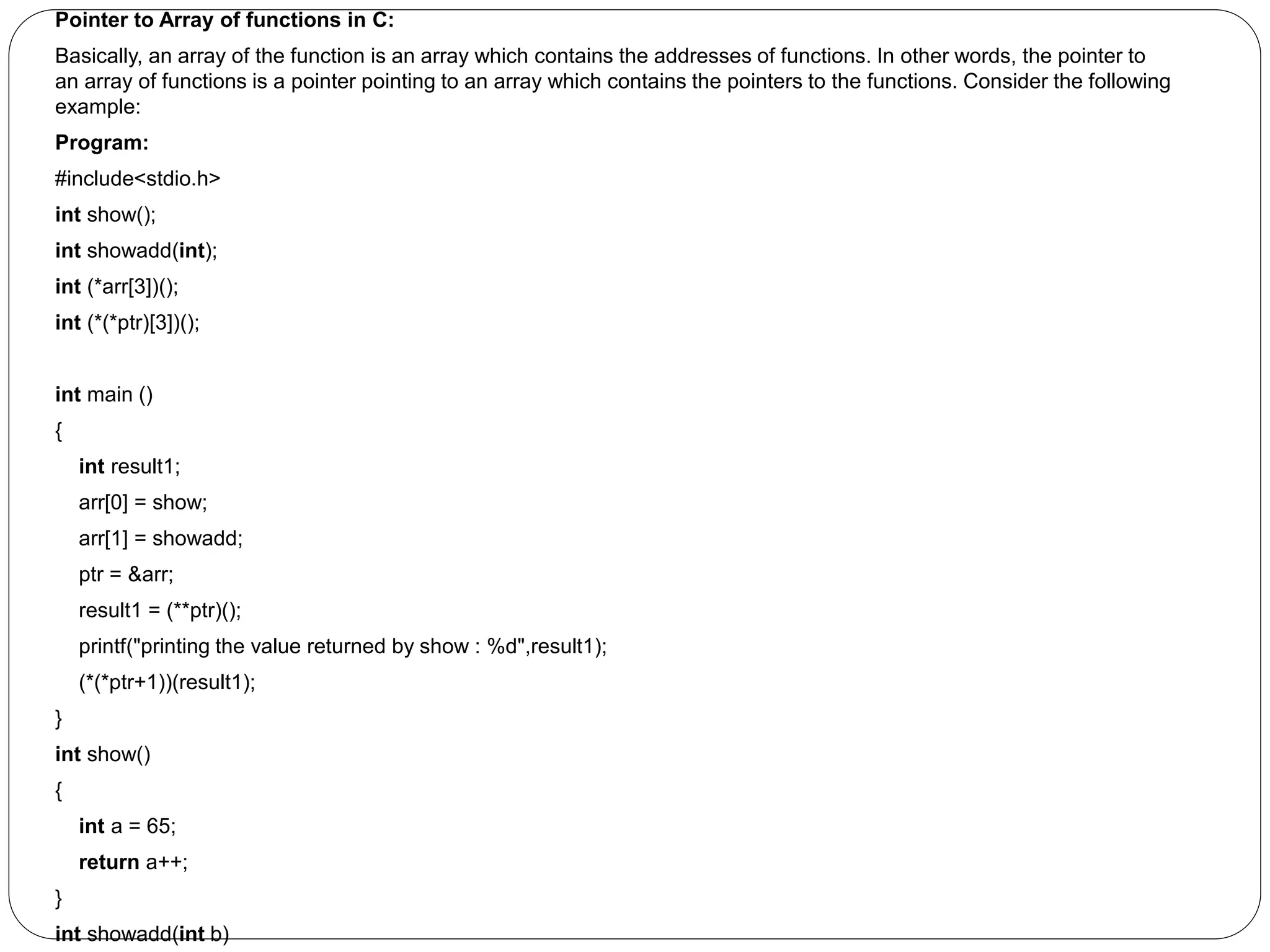 Pointer to Array of functions in C: Basically, an array of the function is an array which contains the addresses of functions. In other words, the pointer to an array of functions is a pointer pointing to an array which contains the pointers to the functions. Consider the following example: Program: #include<stdio.h> int show(); int showadd(int); int (*arr[3])(); int (*(*ptr)[3])(); int main () { int result1; arr[0] = show; arr[1] = showadd; ptr = &arr; result1 = (**ptr)(); printf("printing the value returned by show : %d",result1); (*(*ptr+1))(result1); } int show() { int a = 65; return a++; } int showadd(int b) 