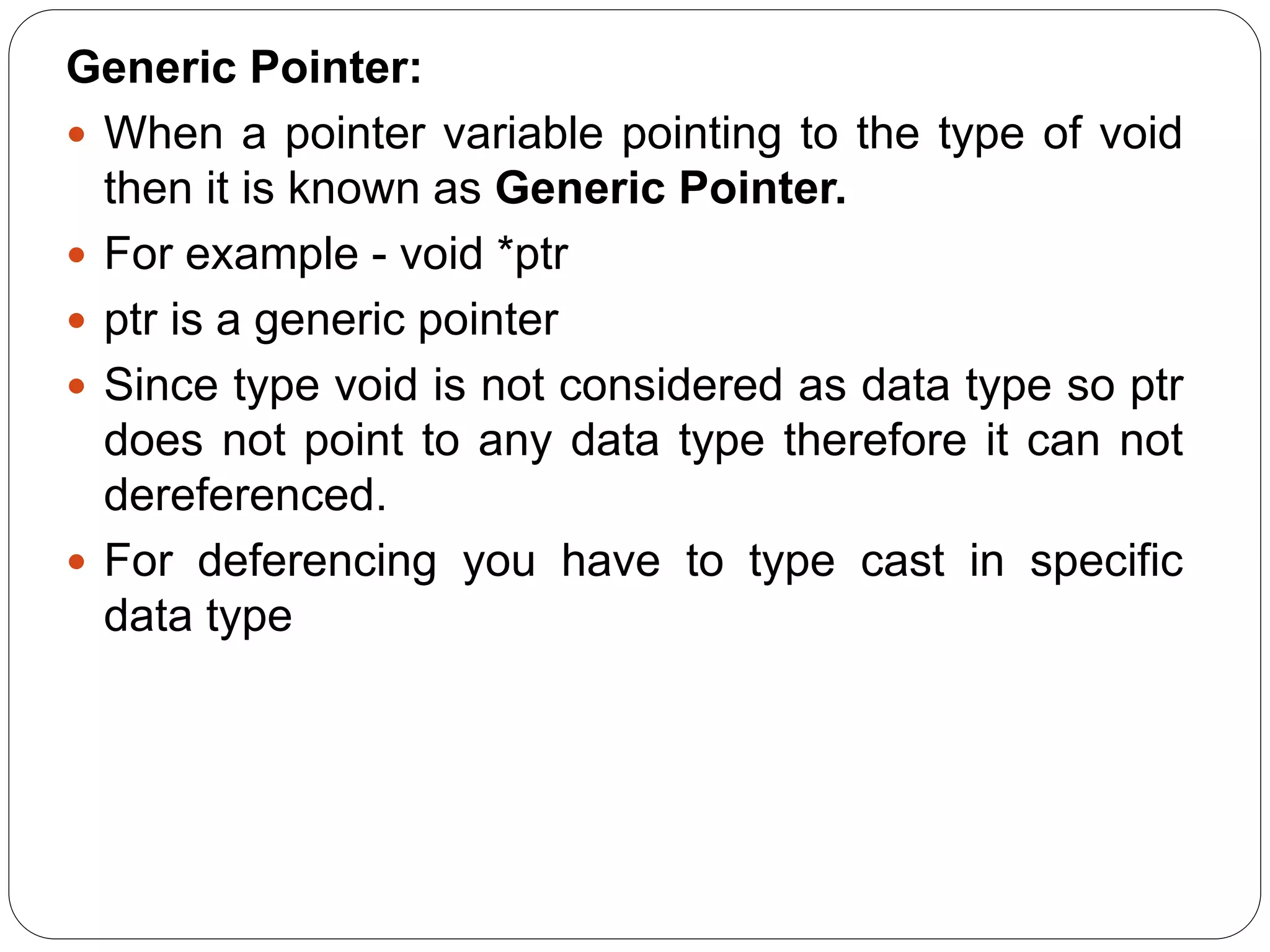 Generic Pointer:  When a pointer variable pointing to the type of void then it is known as Generic Pointer.  For example - void *ptr  ptr is a generic pointer  Since type void is not considered as data type so ptr does not point to any data type therefore it can not dereferenced.  For deferencing you have to type cast in specific data type 