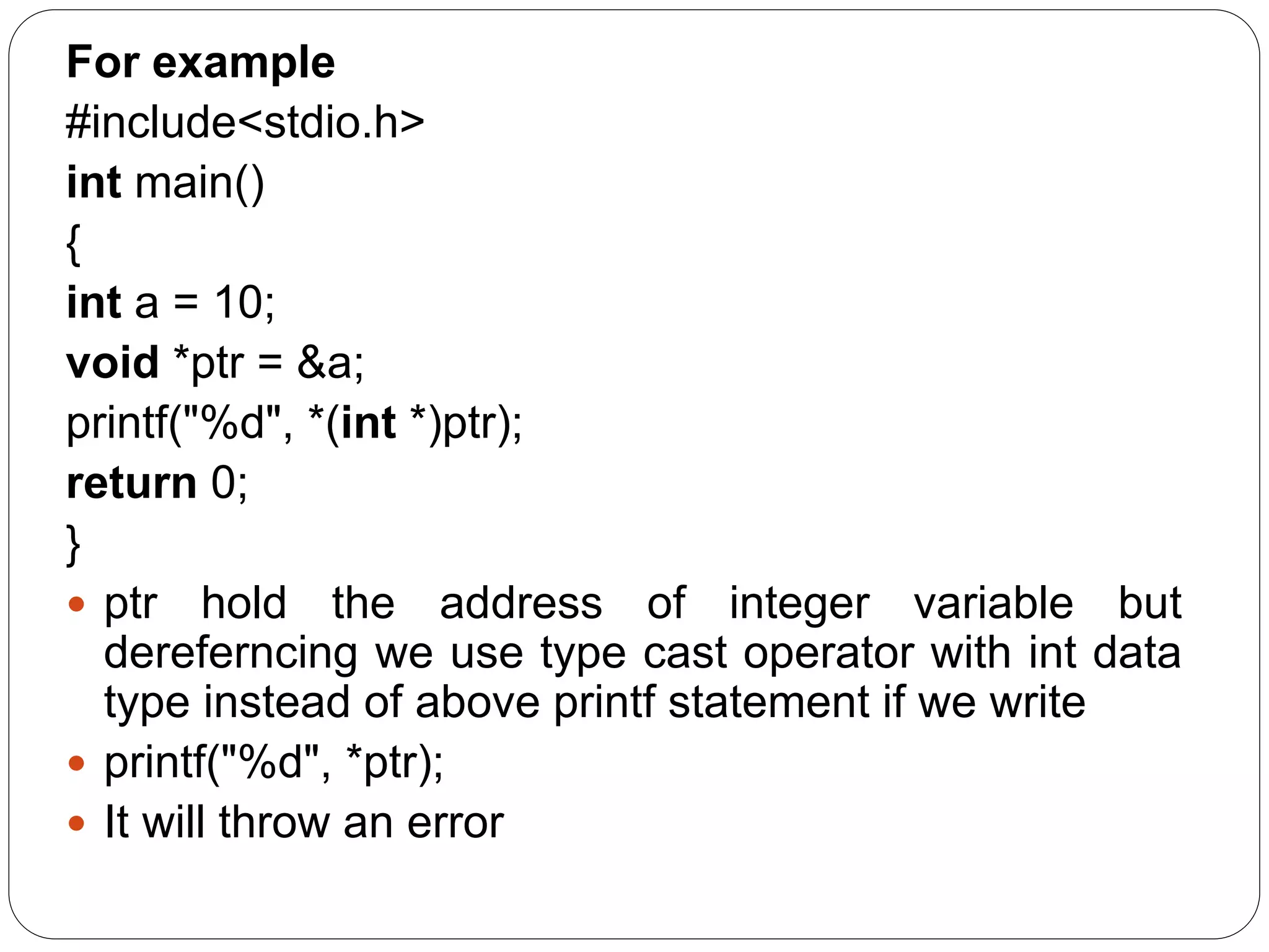For example #include<stdio.h> int main() { int a = 10; void *ptr = &a; printf("%d", *(int *)ptr); return 0; }  ptr hold the address of integer variable but dereferncing we use type cast operator with int data type instead of above printf statement if we write  printf("%d", *ptr);  It will throw an error 