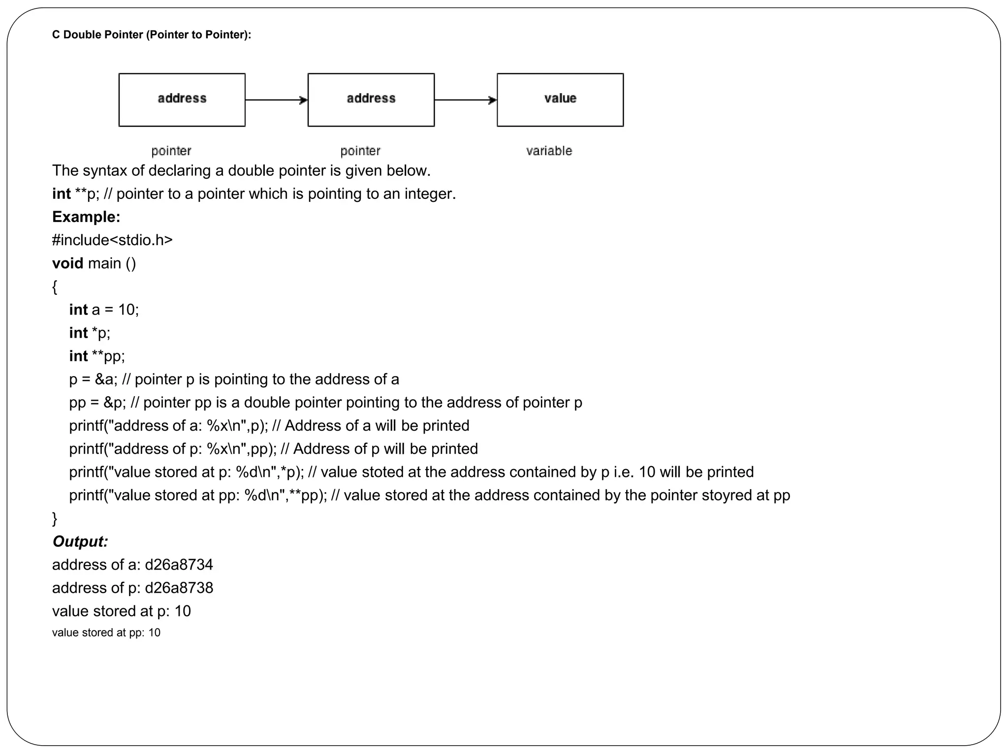 C Double Pointer (Pointer to Pointer): The syntax of declaring a double pointer is given below. int **p; // pointer to a pointer which is pointing to an integer. Example: #include<stdio.h> void main () { int a = 10; int *p; int **pp; p = &a; // pointer p is pointing to the address of a pp = &p; // pointer pp is a double pointer pointing to the address of pointer p printf("address of a: %xn",p); // Address of a will be printed printf("address of p: %xn",pp); // Address of p will be printed printf("value stored at p: %dn",*p); // value stoted at the address contained by p i.e. 10 will be printed printf("value stored at pp: %dn",**pp); // value stored at the address contained by the pointer stoyred at pp } Output: address of a: d26a8734 address of p: d26a8738 value stored at p: 10 value stored at pp: 10 