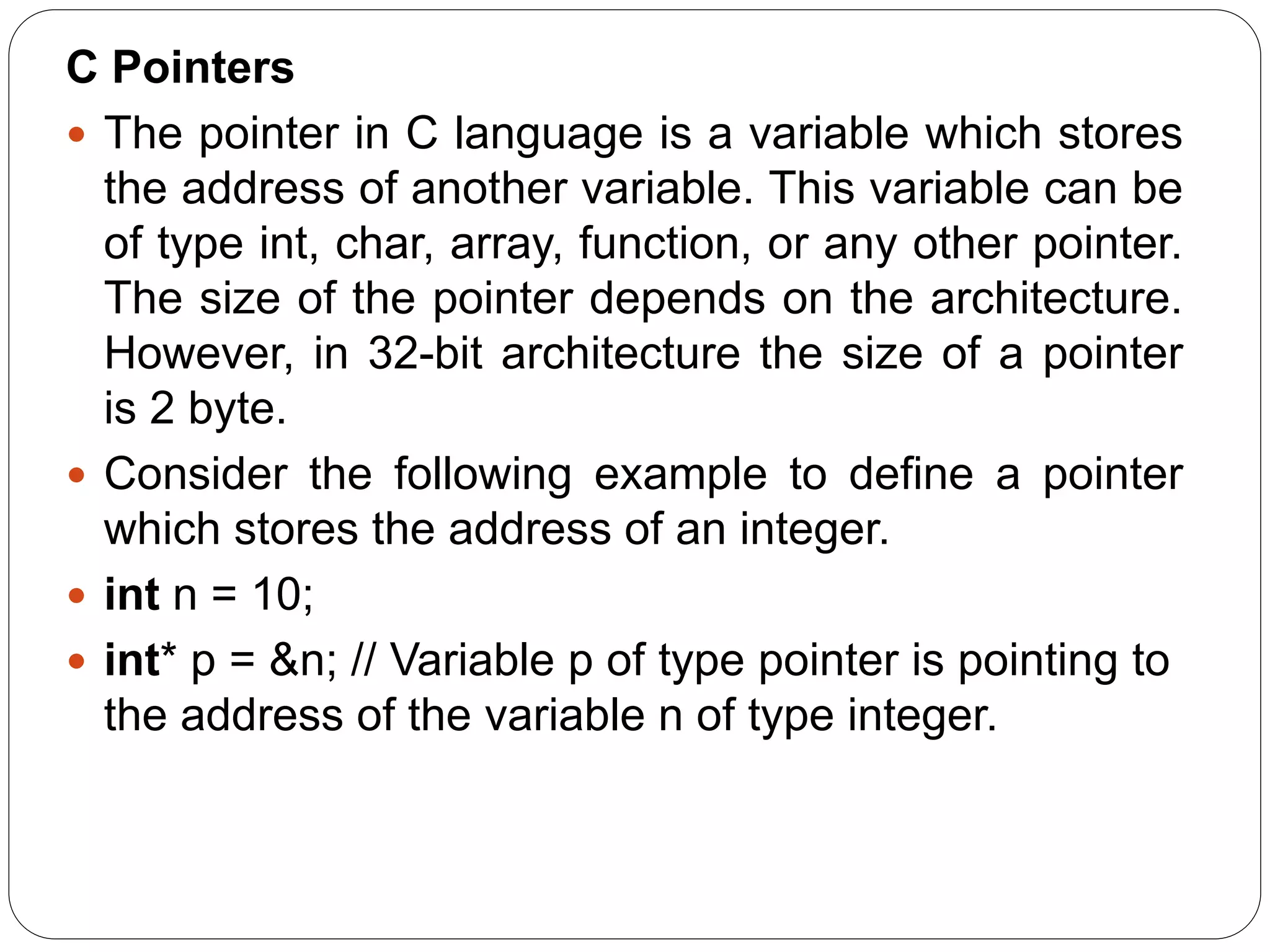 C Pointers  The pointer in C language is a variable which stores the address of another variable. This variable can be of type int, char, array, function, or any other pointer. The size of the pointer depends on the architecture. However, in 32-bit architecture the size of a pointer is 2 byte.  Consider the following example to define a pointer which stores the address of an integer.  int n = 10;  int* p = &n; // Variable p of type pointer is pointing to the address of the variable n of type integer. 