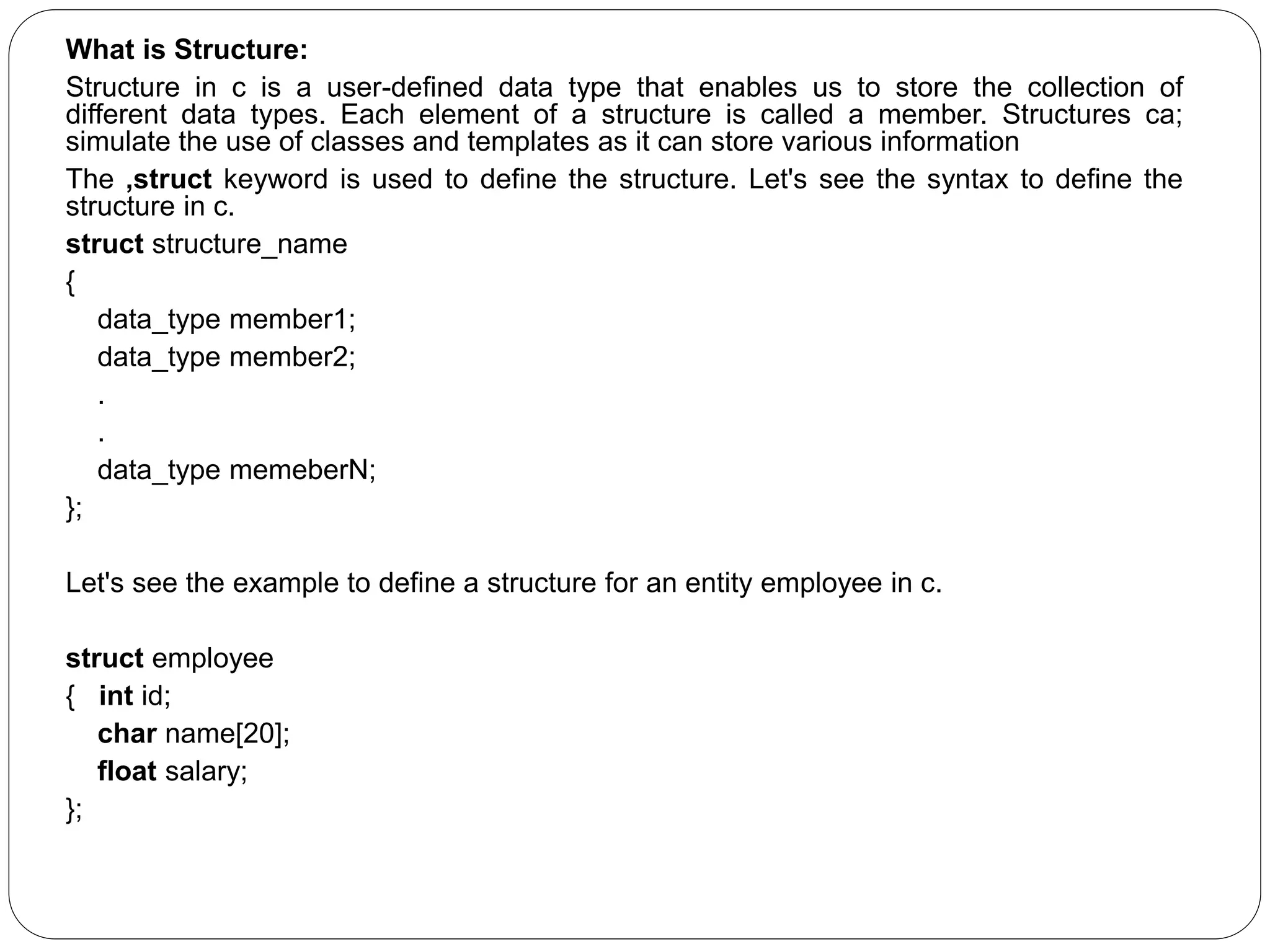 What is Structure: Structure in c is a user-defined data type that enables us to store the collection of different data types. Each element of a structure is called a member. Structures ca; simulate the use of classes and templates as it can store various information The ,struct keyword is used to define the structure. Let's see the syntax to define the structure in c. struct structure_name { data_type member1; data_type member2; . . data_type memeberN; }; Let's see the example to define a structure for an entity employee in c. struct employee { int id; char name[20]; float salary; }; 