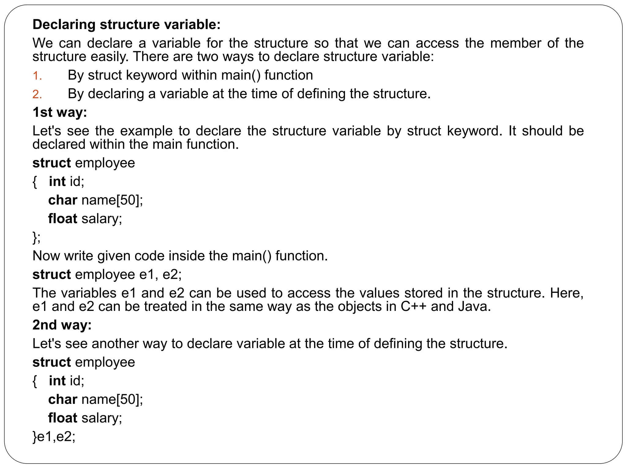 Declaring structure variable: We can declare a variable for the structure so that we can access the member of the structure easily. There are two ways to declare structure variable: 1. By struct keyword within main() function 2. By declaring a variable at the time of defining the structure. 1st way: Let's see the example to declare the structure variable by struct keyword. It should be declared within the main function. struct employee { int id; char name[50]; float salary; }; Now write given code inside the main() function. struct employee e1, e2; The variables e1 and e2 can be used to access the values stored in the structure. Here, e1 and e2 can be treated in the same way as the objects in C++ and Java. 2nd way: Let's see another way to declare variable at the time of defining the structure. struct employee { int id; char name[50]; float salary; }e1,e2; 