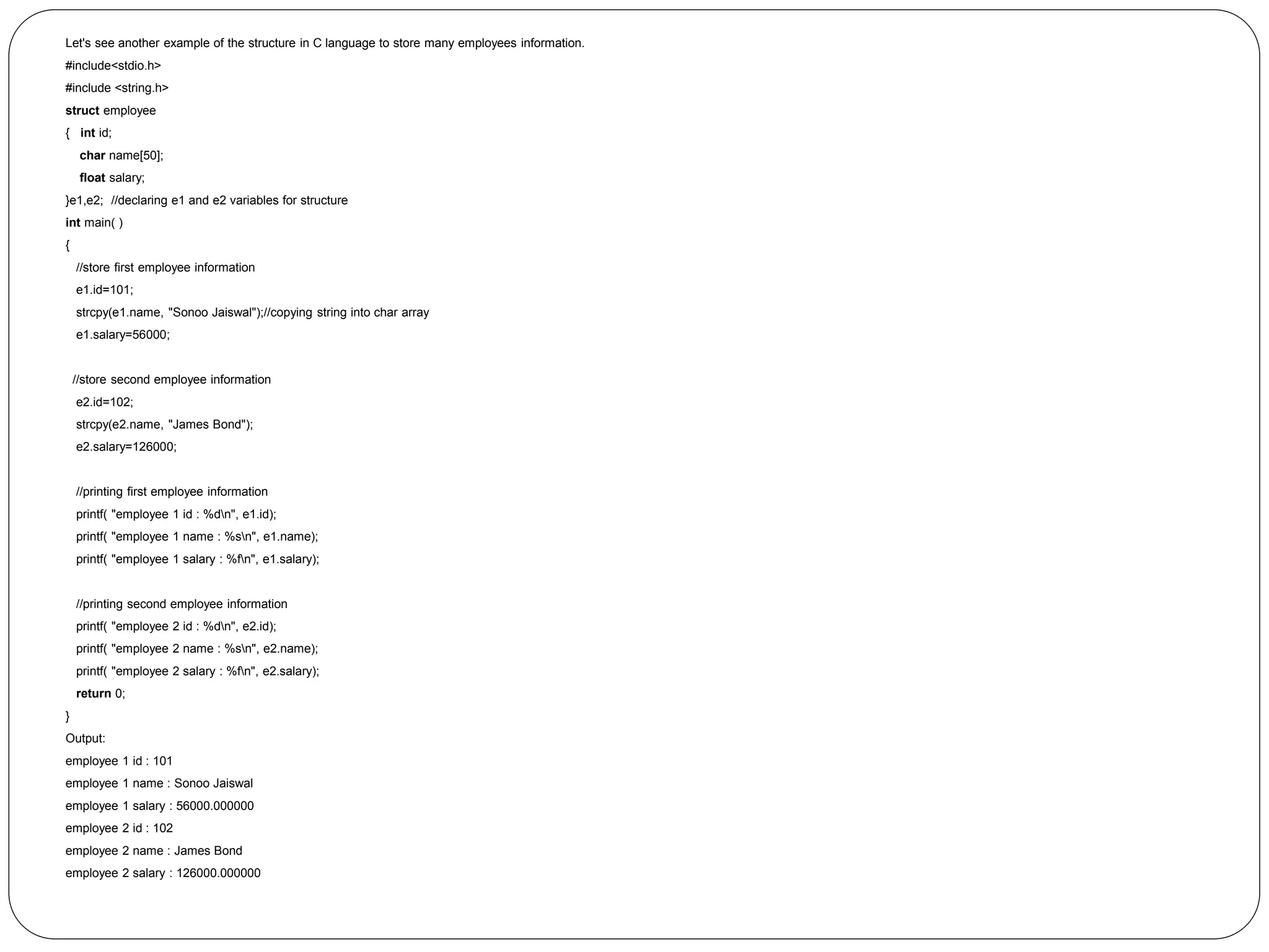 Let's see another example of the structure in C language to store many employees information. #include<stdio.h> #include <string.h> struct employee { int id; char name[50]; float salary; }e1,e2; //declaring e1 and e2 variables for structure int main( ) { //store first employee information e1.id=101; strcpy(e1.name, "Sonoo Jaiswal");//copying string into char array e1.salary=56000; //store second employee information e2.id=102; strcpy(e2.name, "James Bond"); e2.salary=126000; //printing first employee information printf( "employee 1 id : %dn", e1.id); printf( "employee 1 name : %sn", e1.name); printf( "employee 1 salary : %fn", e1.salary); //printing second employee information printf( "employee 2 id : %dn", e2.id); printf( "employee 2 name : %sn", e2.name); printf( "employee 2 salary : %fn", e2.salary); return 0; } Output: employee 1 id : 101 employee 1 name : Sonoo Jaiswal employee 1 salary : 56000.000000 employee 2 id : 102 employee 2 name : James Bond employee 2 salary : 126000.000000 